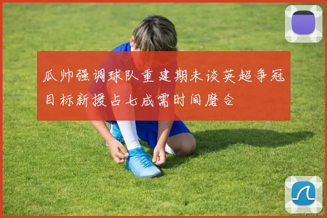 瓜帅强调球队重建期未谈英超争冠目标新援占七成需时间磨合