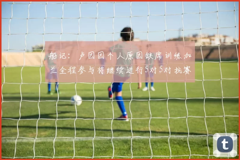 船记：卢因因个人原因缺席训练加兰全程参与将继续进行5对5对抗赛