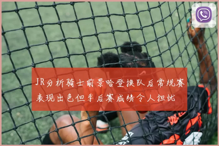 JR分析骑士前景哈登换队后常规赛表现出色但季后赛成绩令人担忧