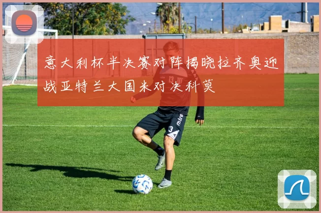 意大利杯半决赛对阵揭晓拉齐奥迎战亚特兰大国米对决科莫