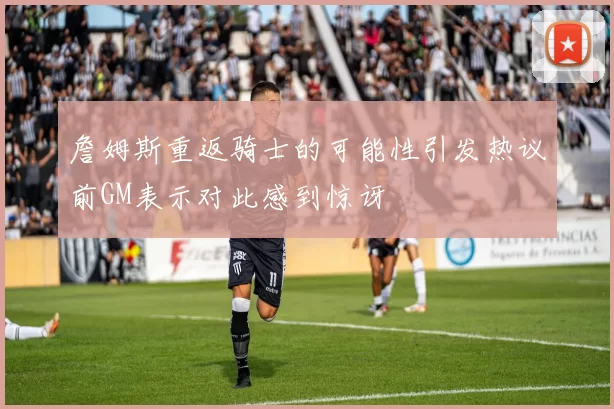 詹姆斯重返骑士的可能性引发热议前GM表示对此感到惊讶