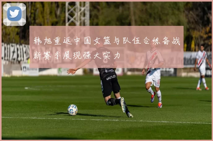 韩旭重返中国女篮与队伍合练备战新赛季展现强大实力