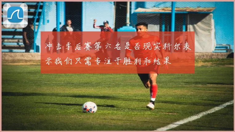 冲击季后赛第六名是否现实科尔表示我们只需专注于胜利和结果