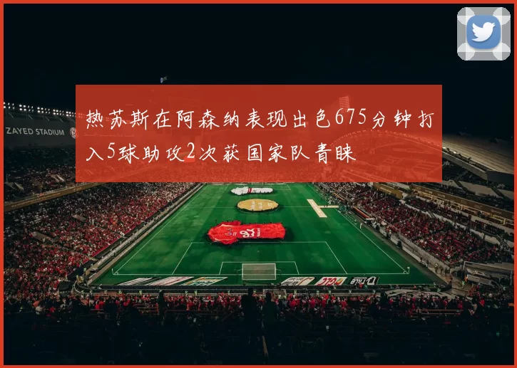 热苏斯在阿森纳表现出色675分钟打入5球助攻2次获国家队青睐