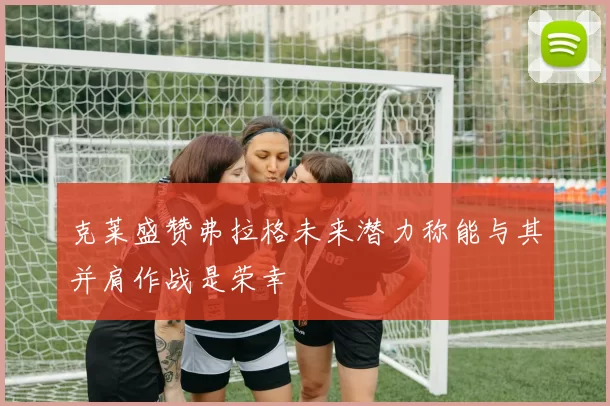 克莱盛赞弗拉格未来潜力称能与其并肩作战是荣幸