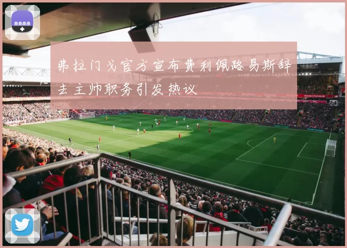 弗拉门戈官方宣布费利佩路易斯辞去主帅职务引发热议