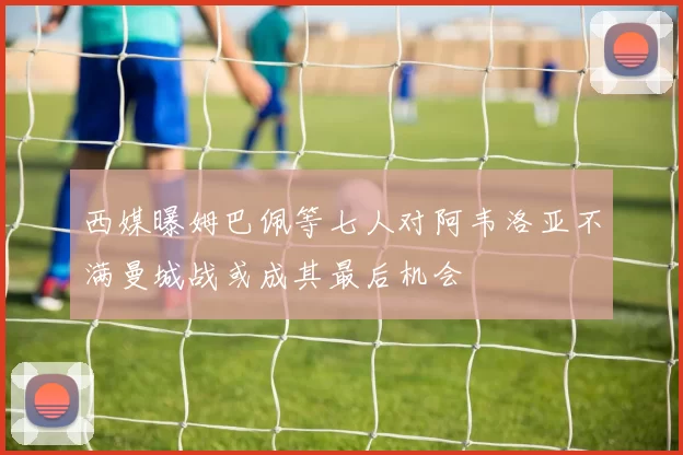 西媒曝姆巴佩等七人对阿韦洛亚不满曼城战或成其最后机会