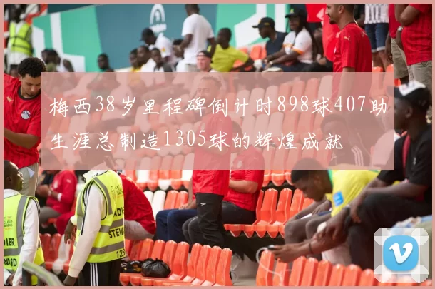 梅西38岁里程碑倒计时898球407助生涯总制造1305球的辉煌成就