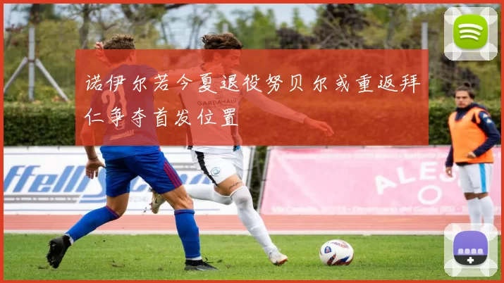 诺伊尔若今夏退役努贝尔或重返拜仁争夺首发位置