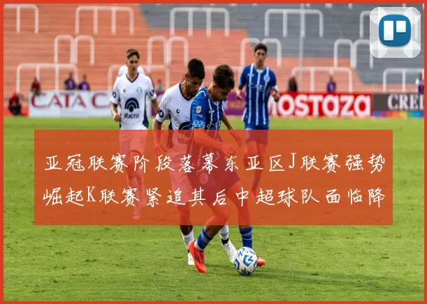 亚冠联赛阶段落幕东亚区J联赛强势崛起K联赛紧追其后中超球队面临降级危机