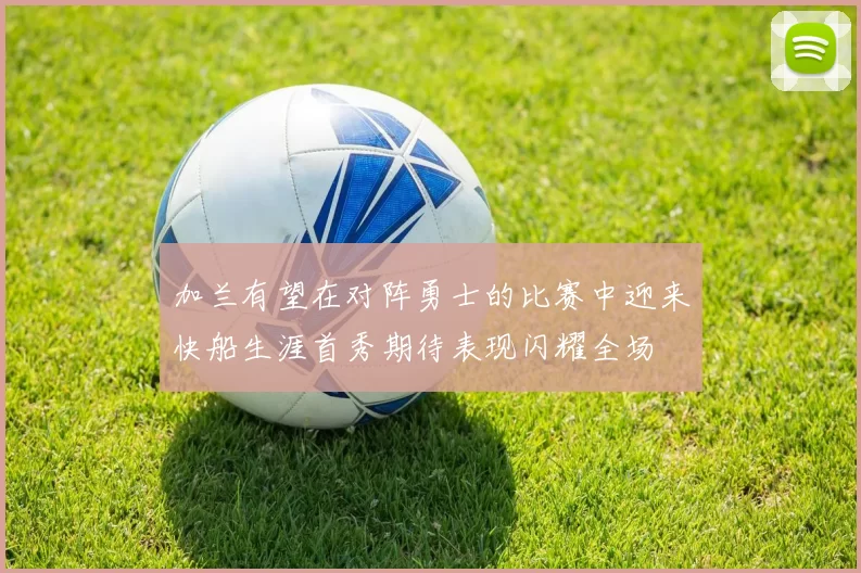 加兰有望在对阵勇士的比赛中迎来快船生涯首秀期待表现闪耀全场