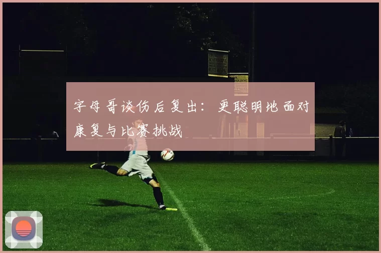 字母哥谈伤后复出：更聪明地面对康复与比赛挑战