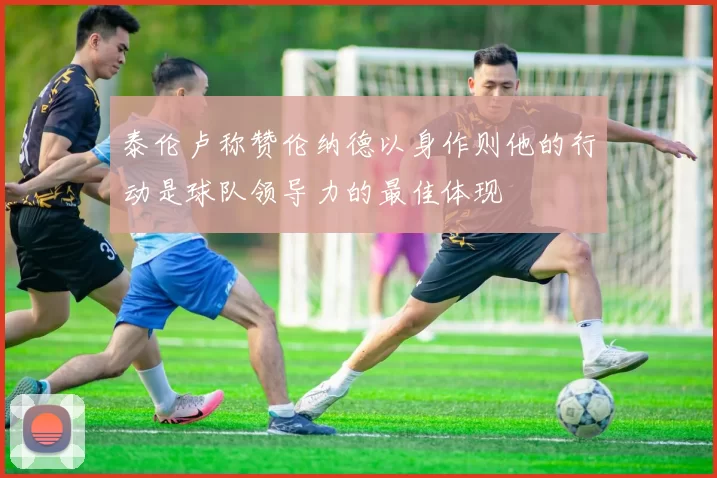 泰伦卢称赞伦纳德以身作则他的行动是球队领导力的最佳体现