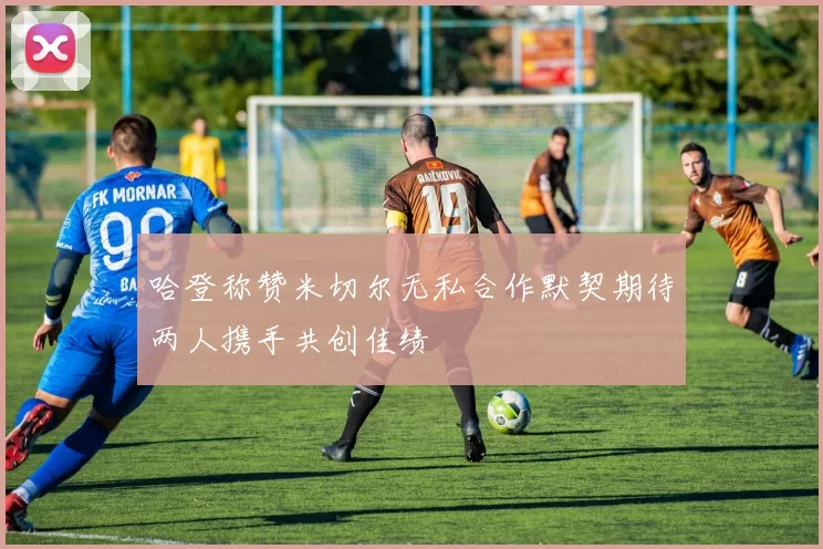 哈登称赞米切尔无私合作默契期待两人携手共创佳绩