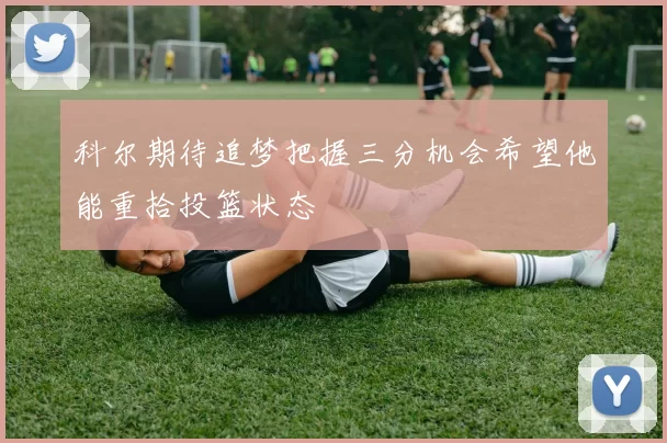 科尔期待追梦把握三分机会希望他能重拾投篮状态