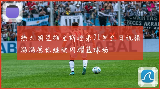 热火明星维金斯迎来31岁生日祝福满满愿你继续闪耀篮球场