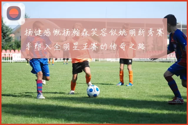 杨健感慨杨瀚森笑容似姚明新秀赛季即入全明星正赛的传奇之路