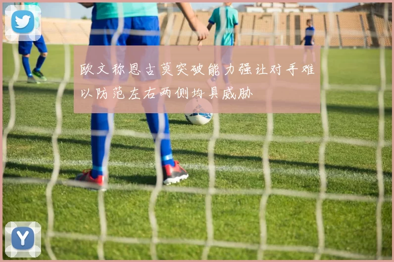 欧文称恩古莫突破能力强让对手难以防范左右两侧均具威胁