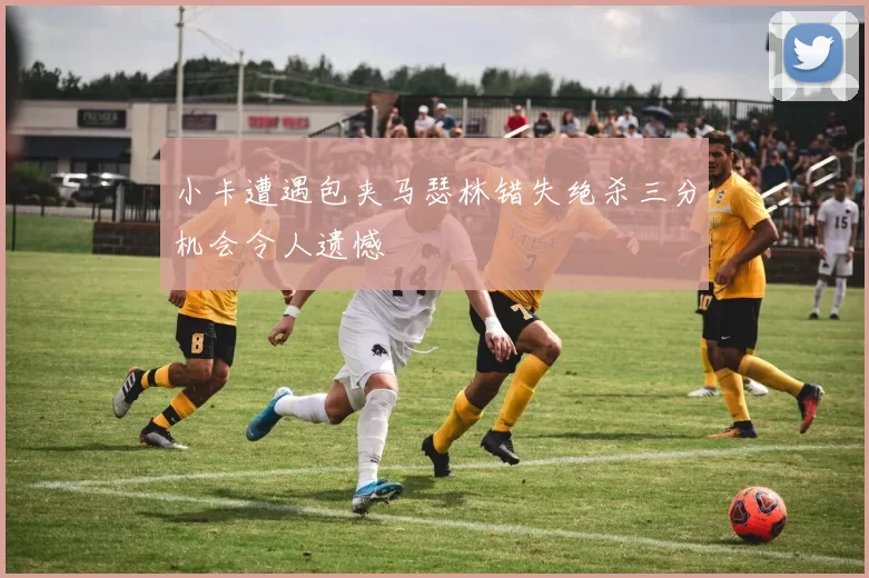 小卡遭遇包夹马瑟林错失绝杀三分机会令人遗憾